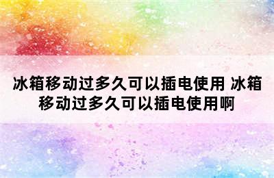 冰箱移动过多久可以插电使用 冰箱移动过多久可以插电使用啊